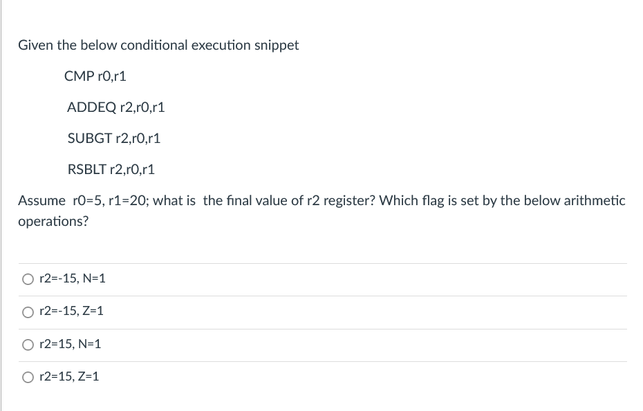 Given the below conditional execution snippet
CMP r0,r1
ADDEQ r2,r0,r1
SUBGT r2,r0,r1
RSBLT r2,r0,r1
Assume ro=5, r1=20; what is the final value of r2 register? Which flag is set by the below arithmetic
operations?
O r2=-15, N=1
r2=-15, Z=1
r2=15, N=1
O r2=15, Z=1
