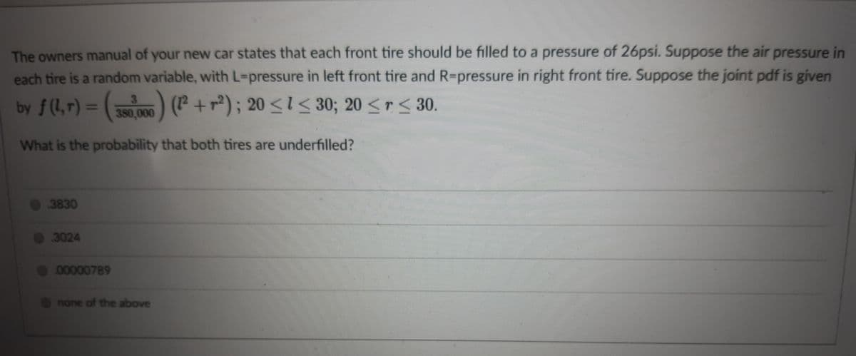 The owners manual of your new car states that each front tire should be filled to a pressure of 26psi. Suppose the air pressure in
each tire is a random variable, with L-pressure in left front tire and R-pressure in right front tire. Suppose the joint pdf is given
by f(1,r) = ( ) P +r); 20 <1< 30; 20 <r< 30.
)(P +r); 20 <l < 30; 20 < r < 30.
r<30.
380,000
What is the probability that both tires are underfilled?
0 3830
3024
00000789
O none of the above
