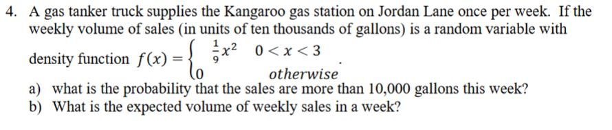 4. A gas tanker truck supplies the Kangaroo gas station on Jordan Lane once per week. If the
weekly volume of sales (in units of ten thousands of gallons) is a random variable with
x2 0<x < 3
density function f(x) = {
otherwise
a) what is the probability that the sales are more than 10,000 gallons this week?
b) What is the expected volume of weekly sales in a week?

