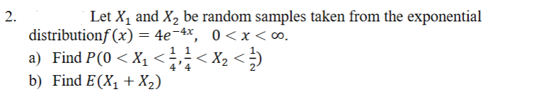 2.
Let X, and X, be random samples taken from the exponential
distributionf (x) = 4e¯4x, 0<x<∞.
a) Find P(0 < X1 <;;< X2 < ;)
b) Find E(X, + X2)
4'4
