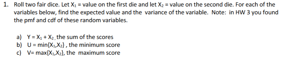 1. Roll two fair dice. Let X1 = value on the first die and let X2 = value on the second die. For each of the
variables below, find the expected value and the variance of the variable. Note: in HW 3 you found
the pmf and cdf of these random variables.
a) Y = X1 + X2, the sum of the scores
b) U= min{X1,X2} , the minimum score
c) V= max{X1,X2}, the maximum score
