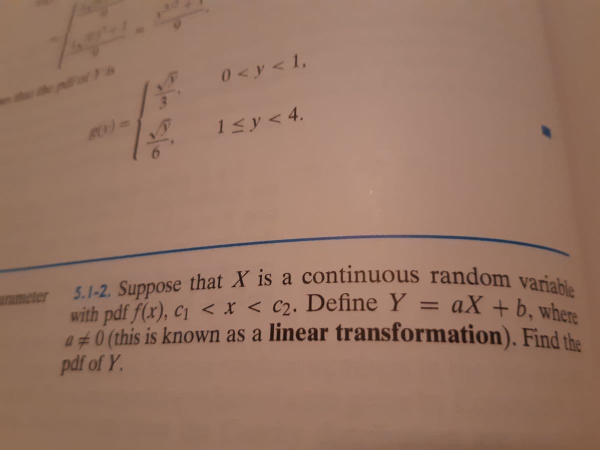 5.1-2. Suppose that X is a continuous random variable
r dhe pd ol Ts
0<y<1,
80)=
1Sy
1sy<4.
5.1-2. Suppose that X is a con
with pdf f(x), c1 < x < C2. Define Y
a±0 (this is known as a linear transformation). Find the
arameter
ous random variable
aX +b, where
%3D
pdf of Y.

