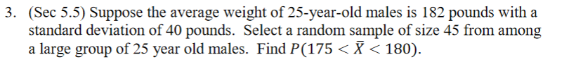 3. (Sec 5.5) Suppose the average weight of 25-year-old males is 182 pounds with a
standard deviation of 40 pounds. Select a random sample of size 45 from among
a large group of 25 year old males. Find P(175 <X < 180).
