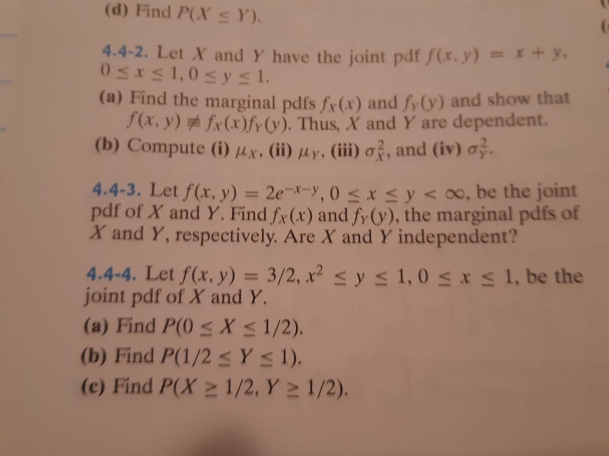 0SKs1,0 sYs1.
(d) Find P(X SY).
4.4-2. Let X and Y have the joint pdf f(x. y) = x+ y.
(a) Find the marginal pdfs fy (x) and fy(y) and show that
f(x, y) # fx(x)fy(v). Thus, X and Y are dependent.
(b) Compute (i) µx, (ii) µy, (iii) o?, and (iv) .
4.4-3. Let f(x, y) = 2e¬*-y, 0 < x < y < 0o, be the joint
pdf of X and Y. Find fy(x) and fy (y), the marginal pdfs of
X and Y, respectively. Are X and Y independent?
4.4-4. Let f(x, y) = 3/2, x² < ys 1, 0 s x s 1, be the
joint pdf of X and Y.
(a) Find P(0 < X < 1/2).
(b) Find P(1/2 <Y < 1).
(c) Find P(X 2 1/2, Y > 1/2).
