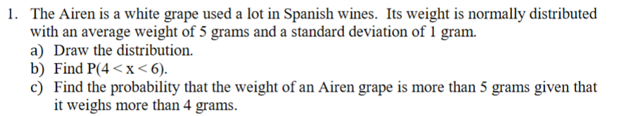 1. The Airen is a white grape used a lot in Spanish wines. Its weight is normally distributed
with an average weight of 5 grams and a standard deviation of 1 gram.
a) Draw the distribution.
b) Find P(4<x<6).
c) Find the probability that the weight of an Airen grape is more than 5 grams given that
it weighs more than 4 grams.
