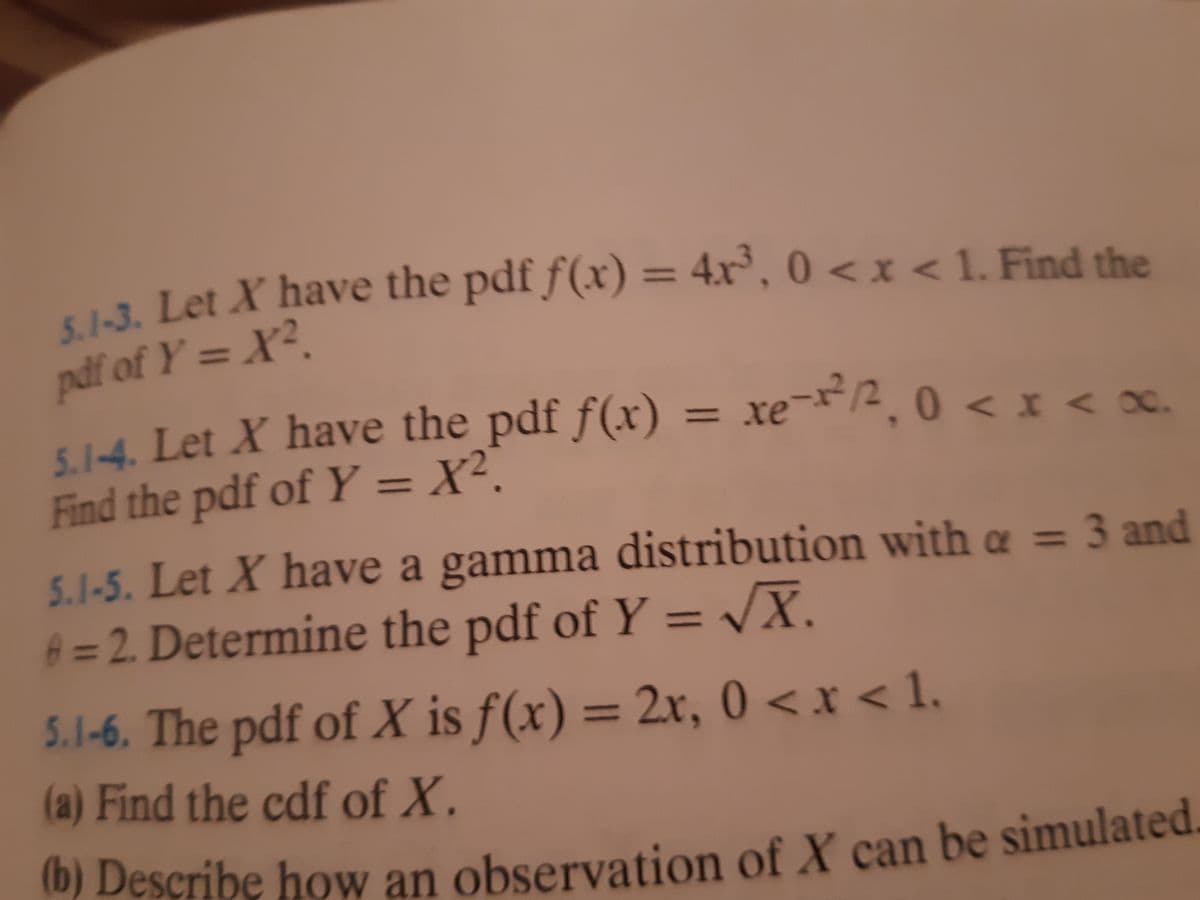 ui. Let X have the pdf f(xr) = 4x, 0 < x < 1. Find the
%3D
0<x
pdf of Y = X?.
5.1-4. Let X have the pdf f(x)
Find the pdf of Y = X².
= xe¬x*/2¸ 0 <I<x.
oC.
%3D
5.1-5. Let X have a gamma distribution with a = 3 and
A = 2. Determine the pdf of Y = VX.
%3D
5.1-6. The pdf of X is f(x) = 2r, 0 <x < 1.
%3D
(a) Find the cdf of X.
(D) Describe how an observation of X can be simulated.
