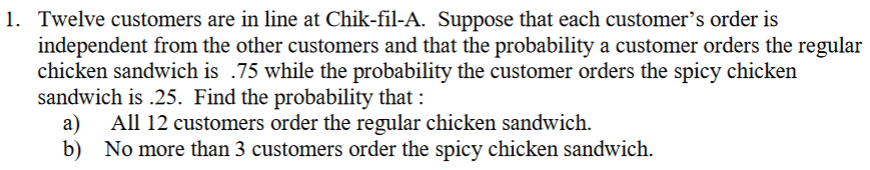 1. Twelve customers are in line at Chik-fil-A. Suppose that each customer's order is
independent from the other customers and that the probability a customer orders the regular
chicken sandwich is .75 while the probability the customer orders the spicy chicken
sandwich is .25. Find the probability that :
a)
b) No more than 3 customers order the spicy chicken sandwich.
All 12 customers order the regular chicken sandwich.
