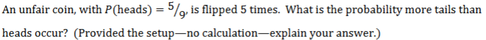 An unfair coin, with P(heads) = 5%, is flipped 5 times. What is the probability more tails than
heads occur? (Provided the setup-no calculation-explain your answer.)
