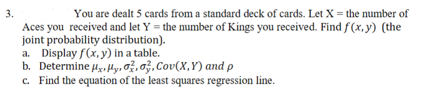 3.
You are dealt 5 cards from a standard deck of cards. Let X= the number of
Aces you received and let Y = the number of Kings you received. Find f (x,y) (the
joint probability distribution).
a. Display f(x, y) in a table.
b. Determine µx,Hy, Ož, ož, Cov(X,Y) and p
Find the equation of the least squares regression line.
