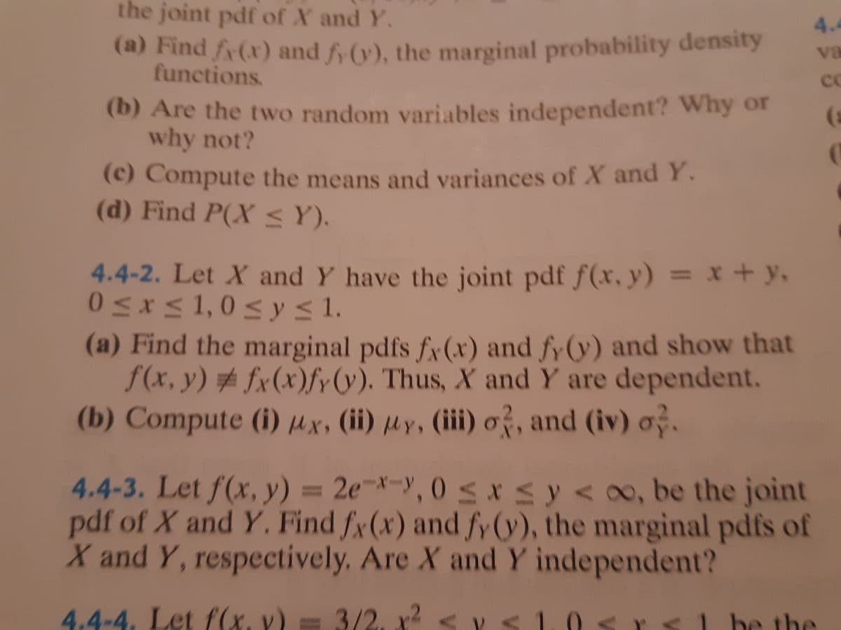 the joint pdf of X and Y.
4.4
(a) Find fr(x) and f (v), the marginal probability density
functions.
va
cO
(b) Are the two random variables independent? Why or
why not?
(c) Compute the means and variances of X and Y.
(d) Find P(X < Y).
4.4-2. Let X and Y have the joint pdf f(x, y) = x + y,
0<x<1,0 <y< 1.
(a) Find the marginal pdfs fy(x) and fy(y) and show that
f(x, y) # fx(x)fr&). Thus, X and Y are dependent.
(b) Compute (i) µx, (ii) µy, (iii) o?, and (iv) o.
%3D
4.4-3. Let f(x, y) = 2e¬*-y, 0 < x s y < o, be the joint
pdf of X and Y, Find fx(x) and fy (y), the marginal pdfs of
X and Y, respectively. Are X and Y independent?
%3D
4.4-4. Let f(x, v) = 3/2, x²
<l be the
