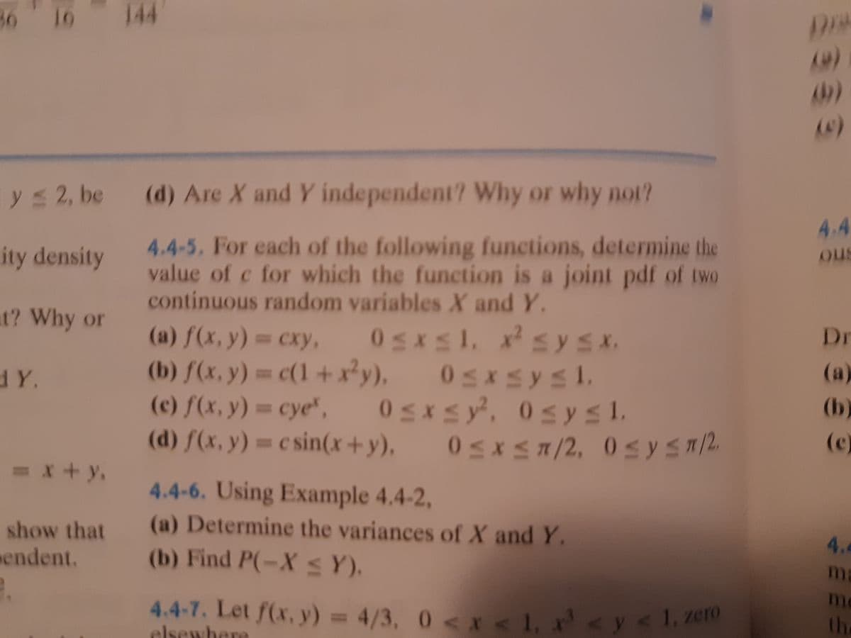 05XS7/2, 0SYST/2
0sysi,
10
144
y 2, be
(d) Are X and Y independent? Why or why not?
4.4
4.4-5. For each of the following functions, determine the
value of c for which the function is a joint pdf of two
continuous random variables X and Y.
ity density
ous
at? Why or
(a) f(x, y) cxy, 0sxs1, x sySx.
(b) f(x, y) = c(1 +x²y). 0sxs ysl.
05xsy, 0s ysl.
сху,
Dr
dY.
%3D
(а)
(c) f(x, y) = cye",
(d) f(x, y) = c sin(x+y).
(b)
%3D
(c)
4.4-6. Using Example 4.4-2,
(a) Determine the variances of X and Y.
(b) Find P(-X S Y).
show that
endent.
4.
ma
m
4.4-7. Let f(x, y) = 4/3, 0 <x < 1, <y< l, zero
th
elsewhere
