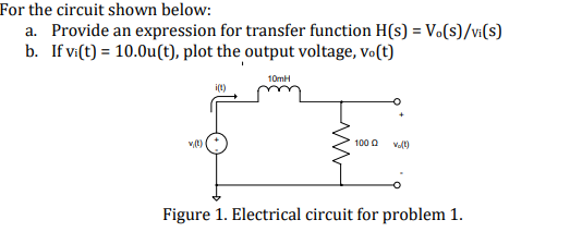 For the circuit shown below:
a. Provide an expression for transfer function H(s) = V(s)/vi(s)
b. If v:(t) = 10.0u(t), plot the output voltage, vo(t)
10mH
100 0
Figure 1. Electrical circuit for problem 1.
