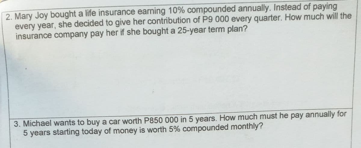 2. Mary Joy bought a life insurance earning 10% compounded annually. Instead of paying
every year, she decided to give her contribution of P9 000 every quarter. How much will the
insurance company pay her if she bought a 25-year term plan?
3. Michael wants to buy a car worth P850 000 in 5 years. How much must he pay annually for
5 years starting today of money is worth 5% compounded monthly?
