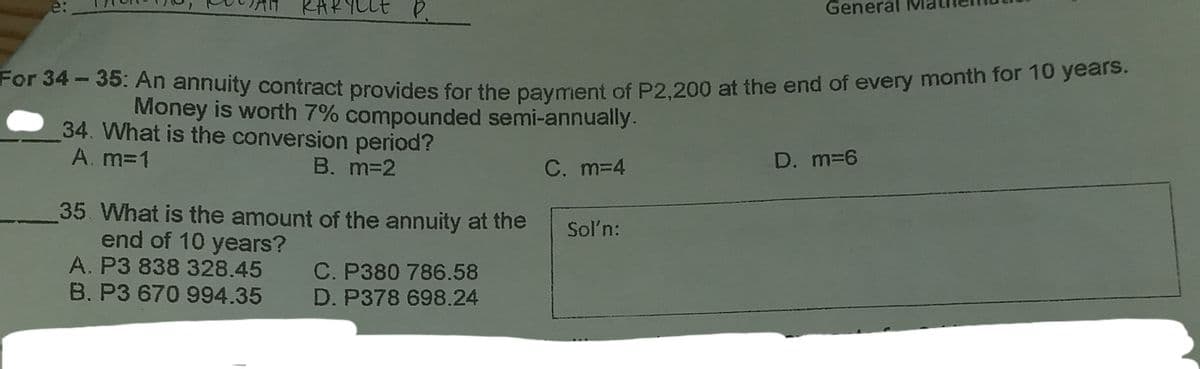 For 34 -35: An annuity contract provides for the payment of P2,200 at the end of every month for 10 years.
KARYLLE P
General
e:
For 34-35: An annuity contract provides for the payment of P2,200 at the end of every month for 1o yealo
Money is worth 7% compounded semi-annually.
34. What is the conversion period?
A. m=1
B. m32
C. m=4
D. m=6
35. What is the amount of the annuity at the
end of 10 years?
A. P3 838 328.45 C. P380 786.58
B. P3 670 994.35
Soln:
D. P378 698.24
