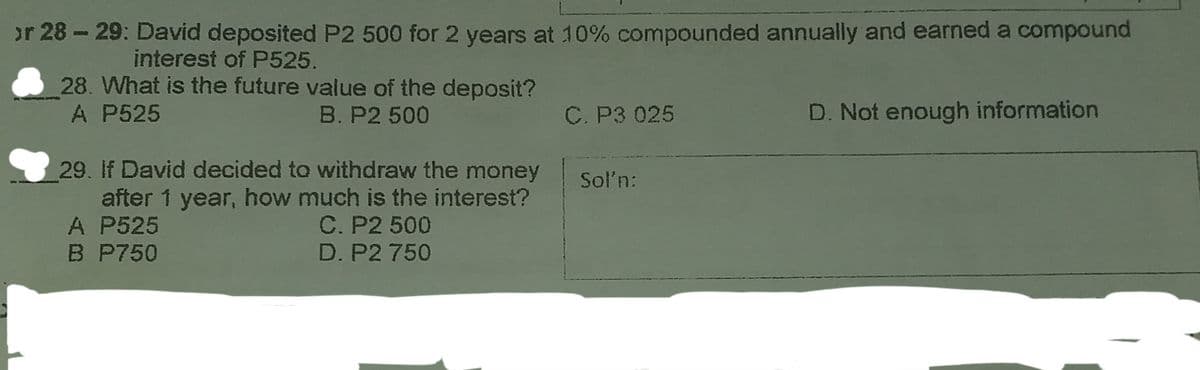or 28 - 29: David deposited P2 500 for 2 years at 10% compounded annually and earned a compound
interest of P525.
28. What is the future value of the deposit?
A P525
B. P2 500
C. P3 025
D. Not enough information
29. If David decided to withdraw the money
after 1 year, how much is the interest?
A P525
B P750
Soln:
C. P2 500
D. P2 750

