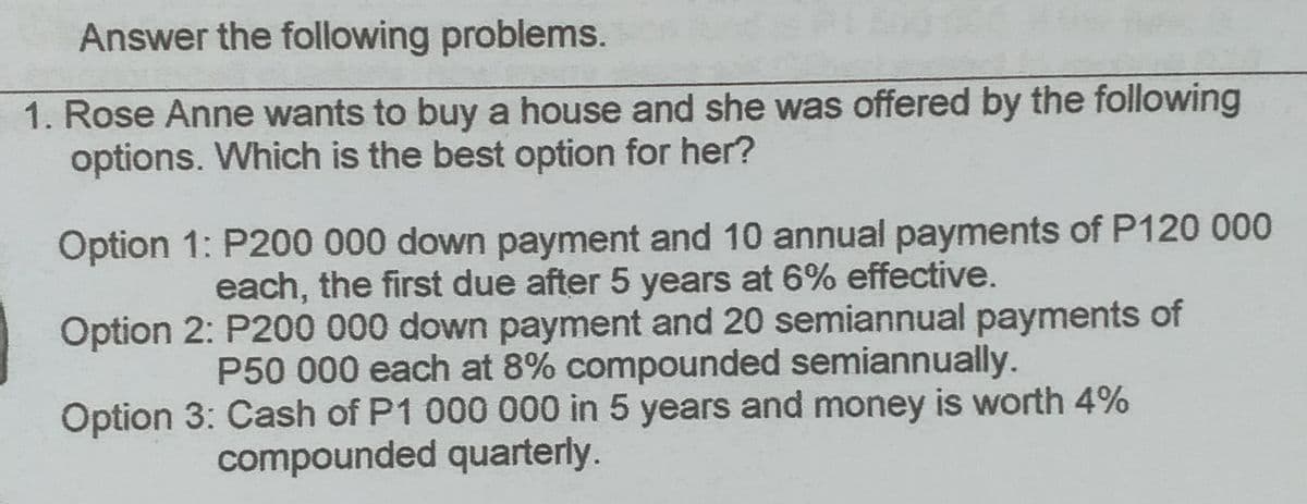 Answer the following problems.
1. Rose Anne wants to buy a house and she was offered by the following
options. Which is the best option for her?
Option 1: P200 000 down payment and 10 annual payments of P120 000
each, the first due after 5 years at 6% effective.
Option 2: P200 000 down payment and 20 semiannual payments of
P50 000 each at 8% compounded semiannually.
Option 3: Cash of P1 000 000 in 5 years and money is worth 4%
compounded quarterly.
