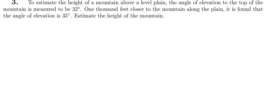 3. To estimate the height of a mountain above a level plain, the angle of elevation to the top of the
mountain is measured to be 32°. One thousand feet closer to the mountain along the plain, it is found that
the angle of elevation is 35°. Estimate the height of the mountain.
