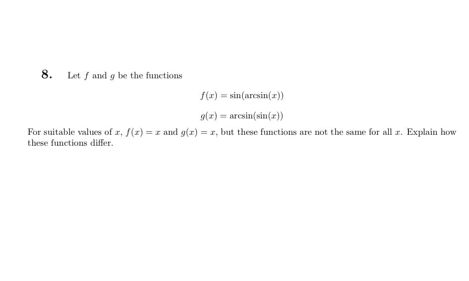 8. Let f and g be the functions
f(x) = sin(arcsin(x))
g(z) = arcsin(sin())
For suitable values of x, f(x) = x and g(x) = x, but these functions are not the same for all x. Explain how
these functions differ.