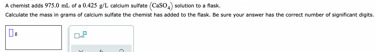 A chemist adds 975.0 mL of a 0.425 g/L calcium sulfate (CaSO4) solution to a flask.
Calculate the mass in grams of calcium sulfate the chemist has added to the flask. Be sure your answer has the correct number of significant digits.
x10
