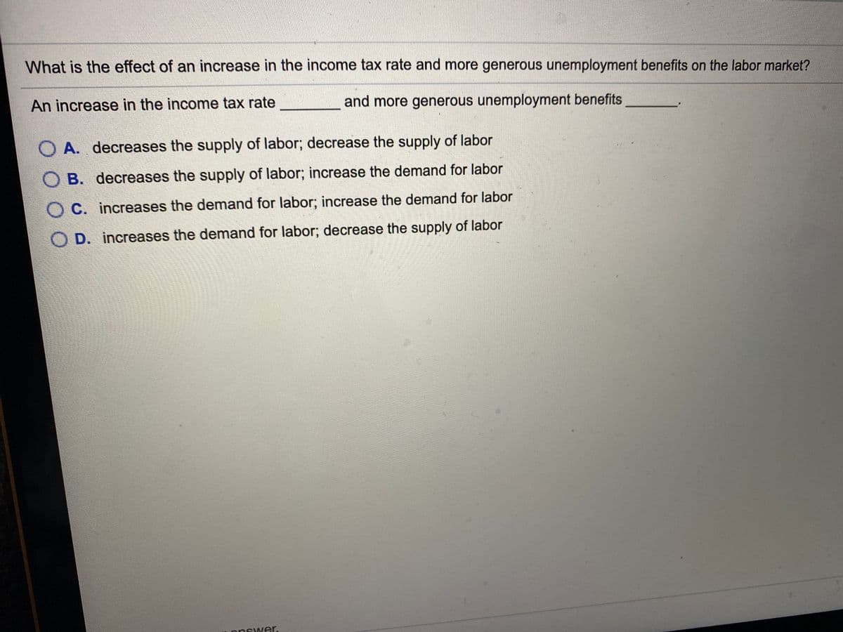 What is the effect of an increase in the income tax rate and more generous unemployment benefits on the labor market?
An increase in the income tax rate
and more generous unemployment benefits
O A. decreases the supply of labor; decrease the supply of labor
O B. decreases the supply of labor; increase the demand for labor
O C. increases the demand for labor; increase the demand for labor
O D. increases the demand for labor; decrease the supply of labor
answer.
