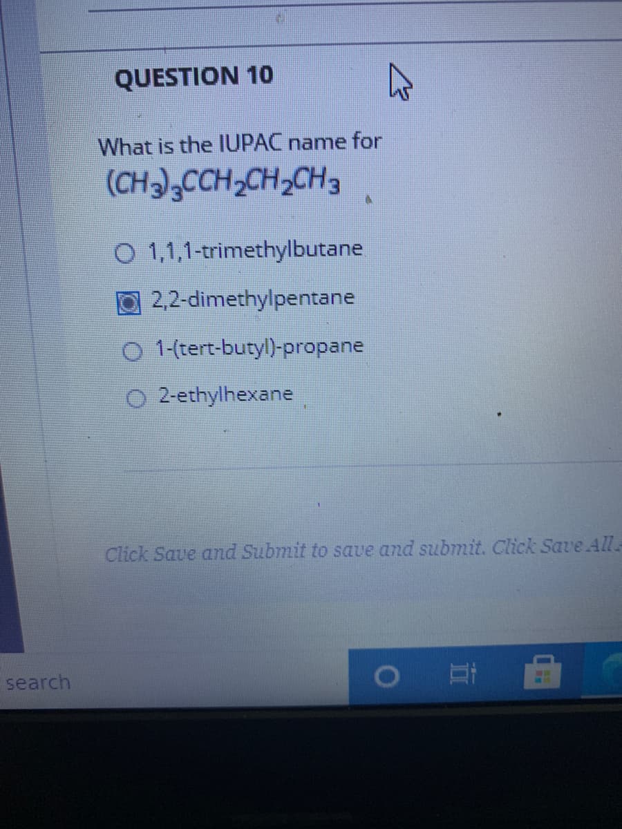 QUESTION 10
What is the IUPAC name for
(CH),CCH,CH,CH3
O 1,1,1-trimethylbutane
2,2-dimethylpentane
O 1-(tert-butyl)-propane
O 2-ethylhexane
Click Save and Submit to save and submit. Click Save All
search

