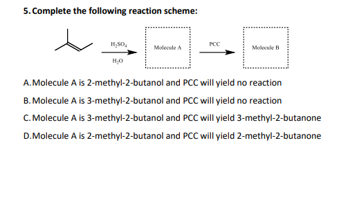 5. Complete the following reaction scheme:
H,SO,
PCC
Molecule A
Molecule B
A.Molecule A is 2-methyl-2-butanol and PCC will yield no reaction
B. Molecule A is 3-methyl-2-butanol and PCC will yield no reaction
C. Molecule A is 3-methyl-2-butanol and PCC will yield 3-methyl-2-butanone
D.Molecule A is 2-methyl-2-butanol and PCC will yield 2-methyl-2-butanone

