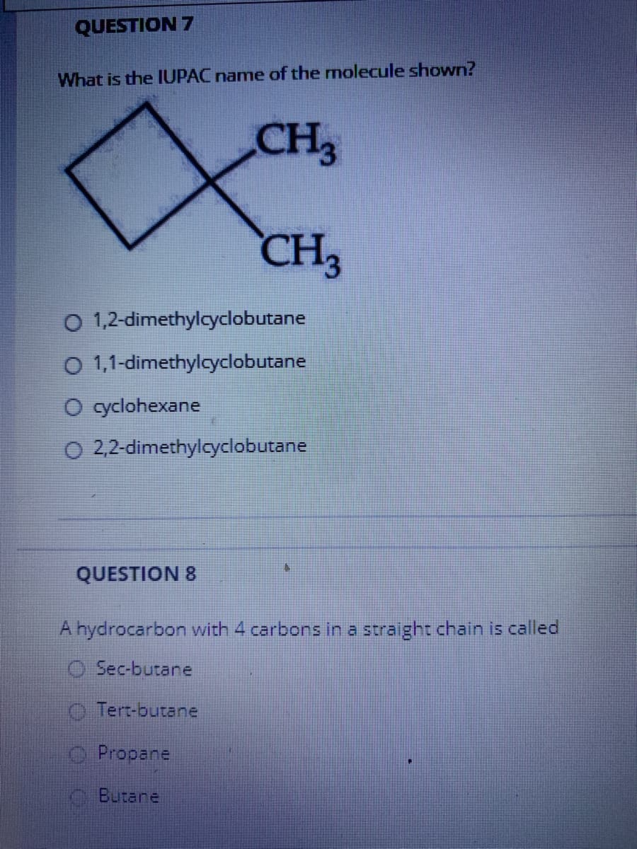 QUESTION 7
What is the IUPAC name of the molecule shown?
CH3
CH3
O 1,2-dimethylcyclobutane
O 1,1-dimethyloyclobutane
O yclohexane
O 2,2-dimethylcyclobutane
QUESTION 8
A hydrocarbon with 4 carbons in a straight chain is called
O Sec-butane
O Tert-butane
Propane
Butane
