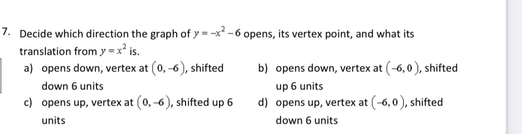 7. Decide which direction the graph of y = -x - 6 opens, its vertex point, and what its
translation from y = x is.
a) opens down, vertex at (0, –6 ), shifted
b) opens down, vertex at (-6, 0 ), shifted
0,-6
down 6 units
up 6 units
c) opens up, vertex at ( 0,
5), shifted up 6
d) opens up, vertex at (-6,0 ), shifted
units
down 6 units
