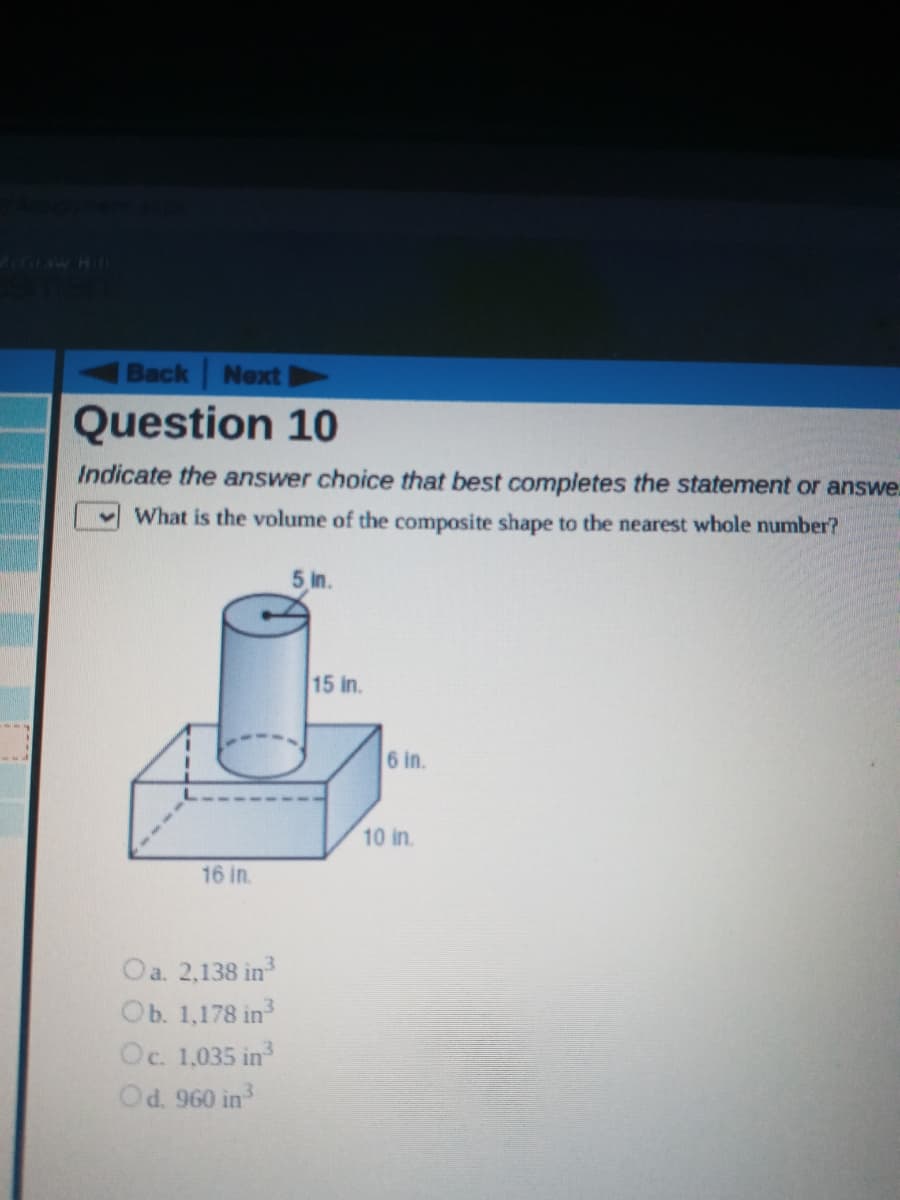 GIAW HI
Back Next
Question 10
Indicate the answer choice that best completes the statement or answe.
What is the volume of the composite shape to the nearest whole number?
5 in.
15 in.
6 in.
10 in.
16 in.
Oa. 2,138 in
Ob. 1,178 in
Oc. 1,035 in
Od. 960 in
