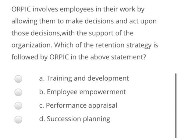 ORPIC involves employees in their work by
allowing them to make decisions and act upon
those decisions,with the support of the
organization. Which of the retention strategy is
followed by ORPIC in the above statement?
a. Training and development
b. Employee empowerment
c. Performance appraisal
d. Succession planning
