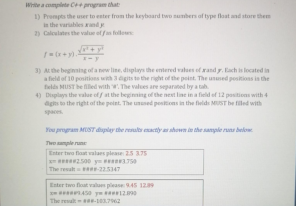 Write a complete C++ program that:
1) Prompts the user to enter from the keyboard two numbers of type float and store them
in the variables xand y.
2) Calculates the value of fas follows:
Vx² + y2
f = (x + y).
X- y
3) At the beginning of a new line, displays the entered values of xand y. Each is located in
a field of 10 positions with 3 digits to the right of the point. The unused positions in the
fields MUST be filled with '#'. The values are separated by a tab.
4) Displays the value of f at the beginning of the next line in a field of 12 positions with 4
digits to the right of the point. The unused positions in the fields MUST be filled with
spaces,
You program MUST display the results exactly as shown in the sample runs below.
Two sample runs:
Enter two float values please: 2.5 3.75
x= #####2.500 y= #####3.750
The result = ####-22.5347
Enter two float values please: 9.45 12.89
x= #####9.450 y= ####12.890
The result = ###-103.7962
