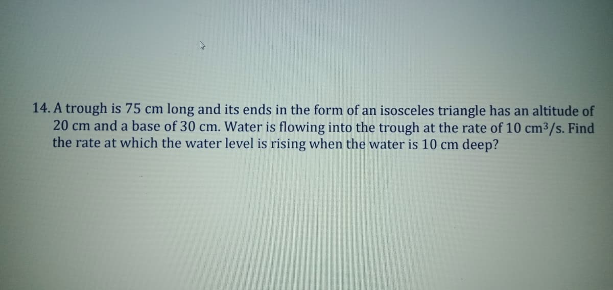 14. A trough is 75 cm long and its ends in the form of an isosceles triangle has an altitude of
20 cm and a base of 30 cm. Water is flowing into the trough at the rate of 10 cm³/s. Find
the rate at which the water level is rising when the water is 10 cm deep?
