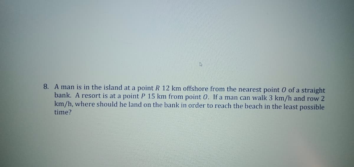 8. A man is in the island at a point R 12 km offshore from the nearest point 0 of a straight
bank. A resort is at a point P 15 km from point 0. If a man can walk 3 km/h and row 2
km/h, where should he land on the bank in order to reach the beach in the least possible
time?
