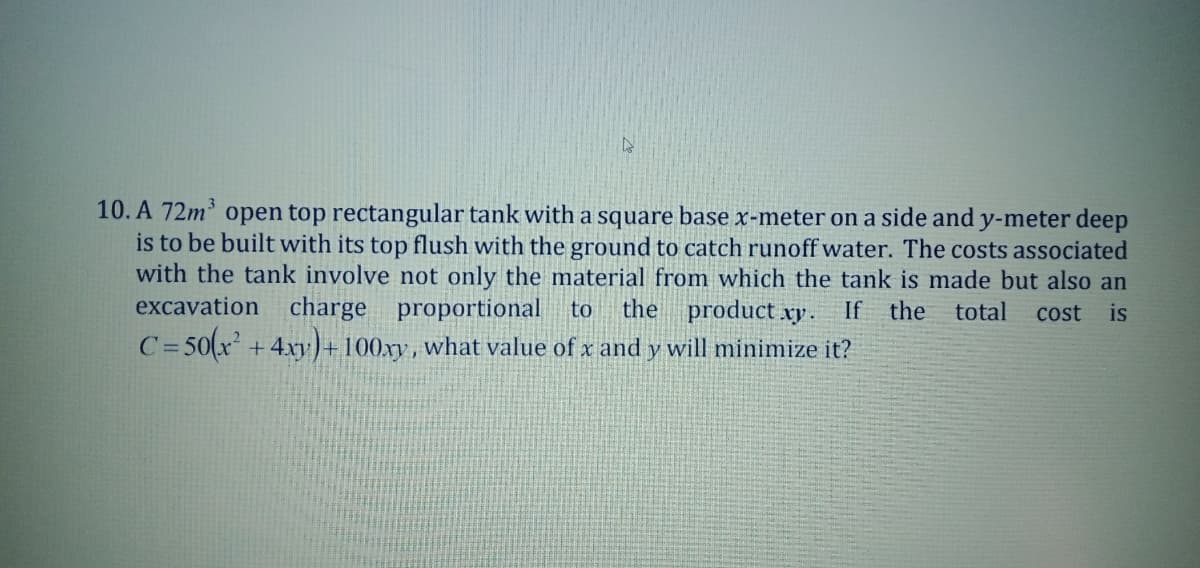 10. A 72m open top rectangular tank with a square base x-meter on a side and y-meter deep
is to be built with its top flush with the ground to catch runoff water. The costs associated
with the tank involve not only the material from which the tank is made but also an
excavation charge proportional to
C= 50(x
the product xy.
If the
total
cost
is
+ 4xy)+ 100xy, what value of x and y will minimize it?
