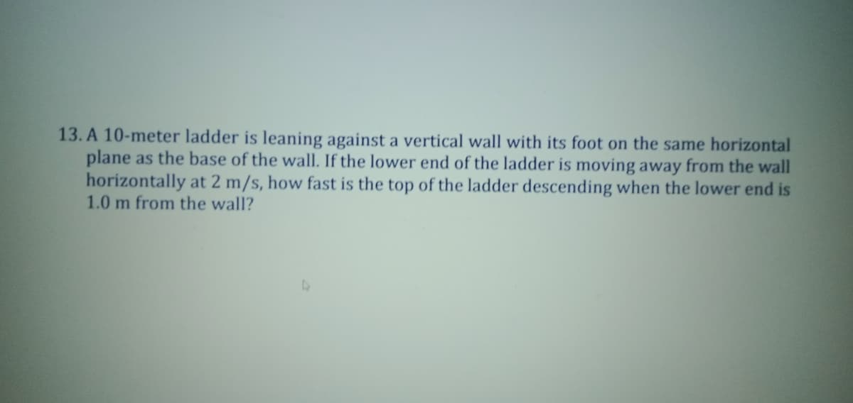 13. A 10-meter ladder is leaning against a vertical wall with its foot on the same horizontal
plane as the base of the wall. If the lower end of the ladder is moving away from the wall
horizontally at 2 m/s, how fast is the top of the ladder descending when the lower end is
1.0 m from the wall?
