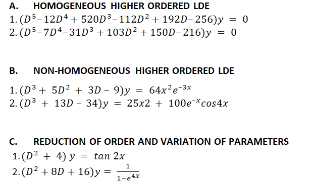 HOMOGENEOUS HIGHER ORDERED LDE
1. (D5–12Dª + 520D3-112D² + 192D– 256)y = 0
2. (D5-7Dª-31D³ + 103D² + 150D- 216)y = 0
A.
В.
NON-HOMOGENEOUS HIGHER ORDERED LDE
1. (D³ + 5D² + 3D - 9)y
2. (D3 + 13D – 34)y = 25x2 + 100e*cos4x
64x?e-3x
С.
REDUCTION OF ORDER AND VARIATION OF PARAMETERS
1.(D? + 4) у %3 tan 2x
2. (D2 + 8D + 16)y =
1
1-e4x
