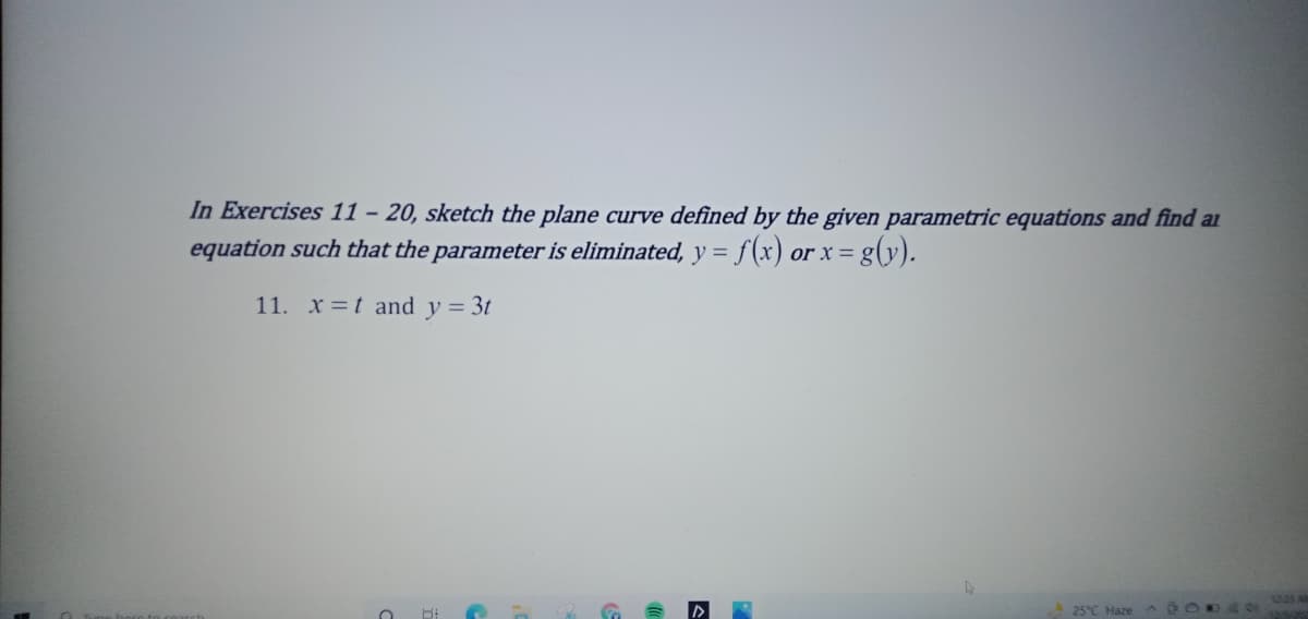 In Exercises 11 – 20, sketch the plane curve defined by the given parametric equations and find a
equation such that the parameter is eliminated, y = f(x) or x = g(y).
11. x =t and y = 3t
25°C Haze O
