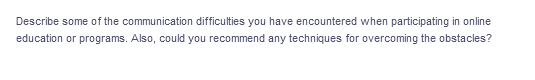 Describe some of the communication difficulties you have encountered when participating in online
education or programs. Also, could you recommend any techniques for overcoming the obstacles?
