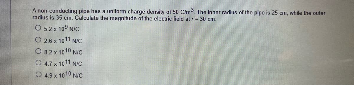 A non-conducting pipe has a uniform charge density of 50 C/m. The inner radius of the pipe is 25 cm, while the outer
radius is 35 cm. Calculate the magnitude of the electric field at r= 30 cm.
O 5.2 x 109 N/C
O 2.6 x 1011 N/C
O 8.2 x 1010 N/C
O 47 x 1011 N/C
O 49 x 1010 N/c
