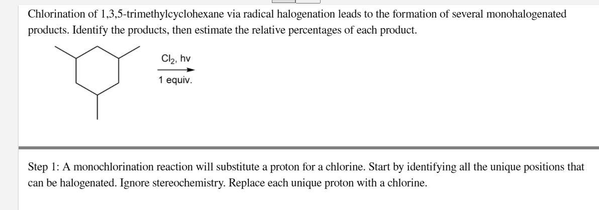 Chlorination of 1,3,5-trimethylcyclohexane via radical halogenation leads to the formation of several monohalogenated
products. Identify the products, then estimate the relative percentages of each product.
Cl2, hv
1 equiv.
Step 1: A monochlorination reaction will substitute a proton for a chlorine. Start by identifying all the unique positions that
can be halogenated. Ignore stereochemistry. Replace each unique proton with a chlorine.
