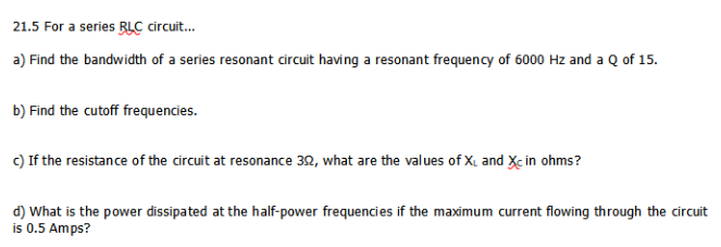 21.5 For a series RLC circuit.
a) Find the bandwidth of a series resonant circuit having a resonant frequency of 6000 Hz and a Q of 15.
b) Find the cutoff frequencies.
c) If the resistance of the circuit at resonance 32, what are the values of X, and Xc in ohms?
d) What is the power dissipated at the half-power frequencies if the maximum current flowing through the circuit
is 0.5 Amps?
