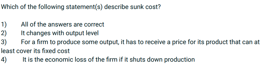 Which of the following statement(s) describe sunk cost?
1)
All of the answers are correct
2)
It changes with output level
3)
For a firm to produce some output, it has to receive a price for its product that can at
least cover its fixed cost
4)
It is the economic loss of the firm if it shuts down production
