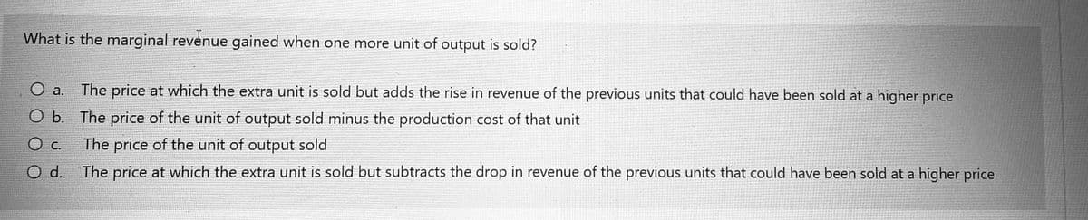 What is the marginal revenue gained when one more unit of output is sold?
The price at which the extra unit is sold but adds the rise in revenue of the previous units that could have been sold at a higher price
O a.
O b. The price of the unit of output sold minus the production cost of that unit
The price of the unit of output sold
O c.
Od.
The price at which the extra unit is sold but subtracts the drop in revenue of the previous units that could have been sold at a higher price
