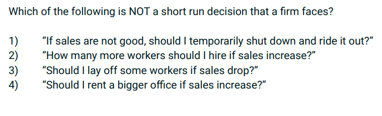 Which of the following is NOT a short run decision that a firm faces?
1)
"If sales are not good, should I temporarily shut down and ride it out?"
2)
"How many more workers should I hire if sales increase?"
"Should I lay off some workers if sales drop?"
3)
"Should I rent a bigger office if sales increase?"
4)
