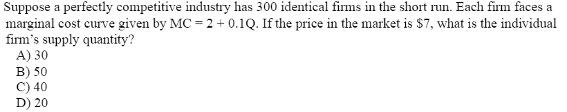 Suppose a perfectly competitive industry has 300 identical firms in the short run. Each firm faces a
marginal cost curve given by MC = 2 + 0.1Q. If the price in the market is $7, what is the individual
firm's supply quantity?
A) 30
B) 50
C) 40
D) 20
