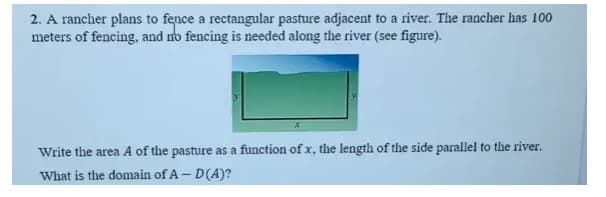 2. A rancher plans to fence a rectangular pasture adjacent to a river. The rancher has 100
meters of fencing, and no fencing is needed along the river (see figure).
Write the area A of the pasture as a function of x, the length of the side parallel to the river.
What is the domain of A- D(A)?
