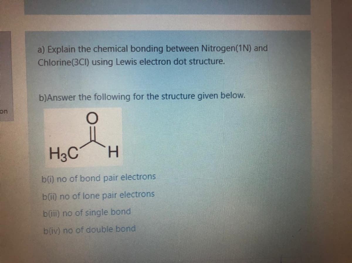 a) Explain the chemical bonding between Nitrogen(1N) and
Chlorine(3CI) using Lewis electron dot structure.
b)Answer the following for the structure given below.
on
H3C
H.
b(i) no of bond pair electrons
b(i) no of lone pair electrons
b(iii) no of single bond
b(iv) no of double bond

