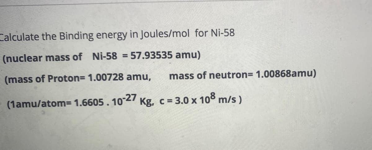 Calculate the Binding energy in Joules/mol for Ni-58
(nuclear mass of Ni-58 = 57.93535 amu)
(mass of Proton= 1.00728 amu, mass of neutron= 1.00868amu)
(1amu/atom= 1.6605. 10-27 Kg, c = 3.0 x 108 m/s)
