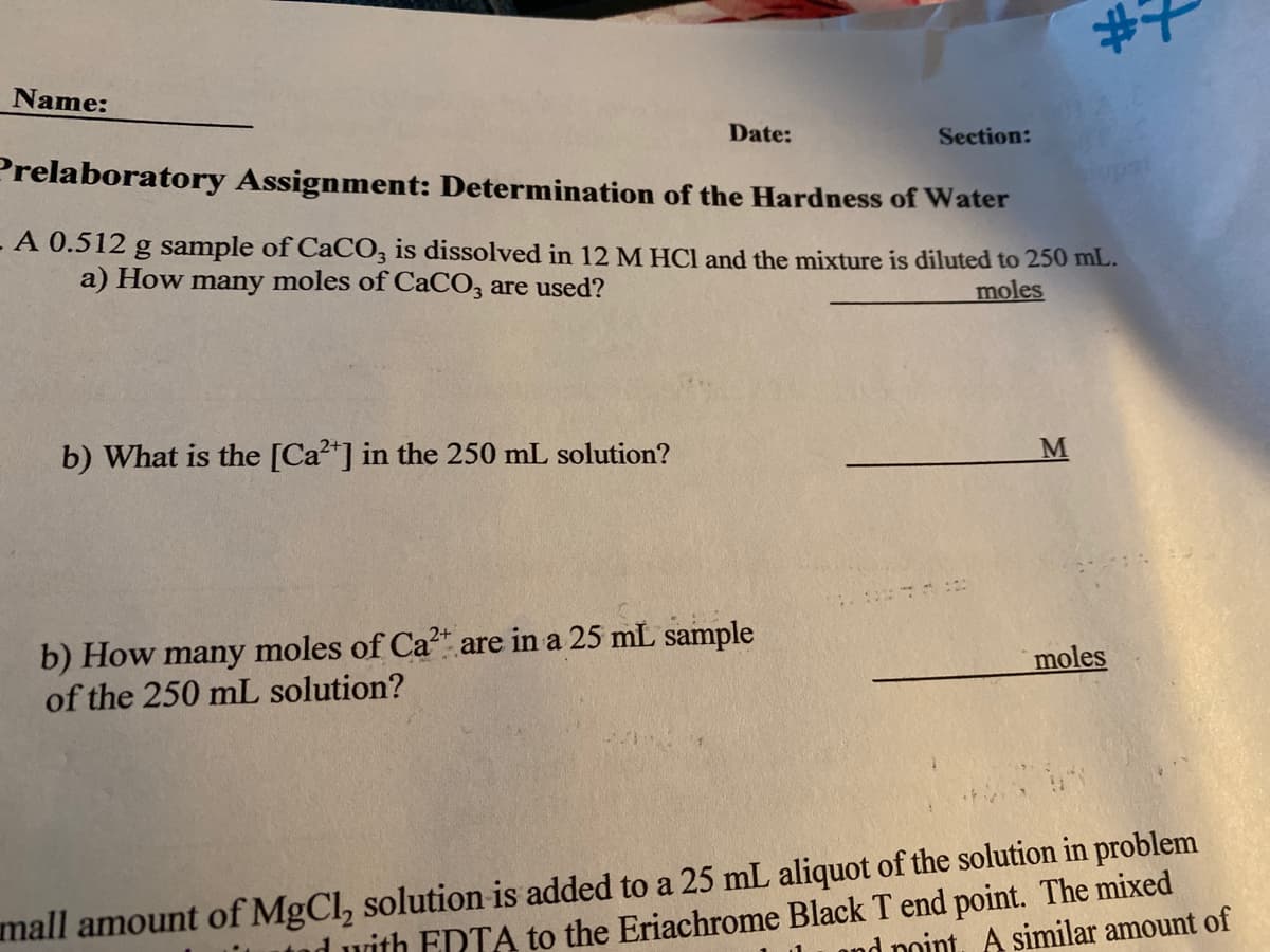 #7
Name:
Date:
Section:
Prelaboratory Assignment: Determination of the Hardness of Water
A 0.512 g sample of CaCO3 is dissolved in 12 M HCl and the mixture is diluted to 250 mL.
a) How many moles of CaCO3 are used?
moles
b) What is the [Ca²+] in the 250 mL solution?
b) How many moles of Ca²+ are in a 25 mL sample
of the 250 mL solution?
moles
4.
mall amount of MgCl₂ solution is added to a 25 mL aliquot of the solution in problem
with EDTA to the Eriachrome Black T end point. The mixed
nd point. A similar amount of