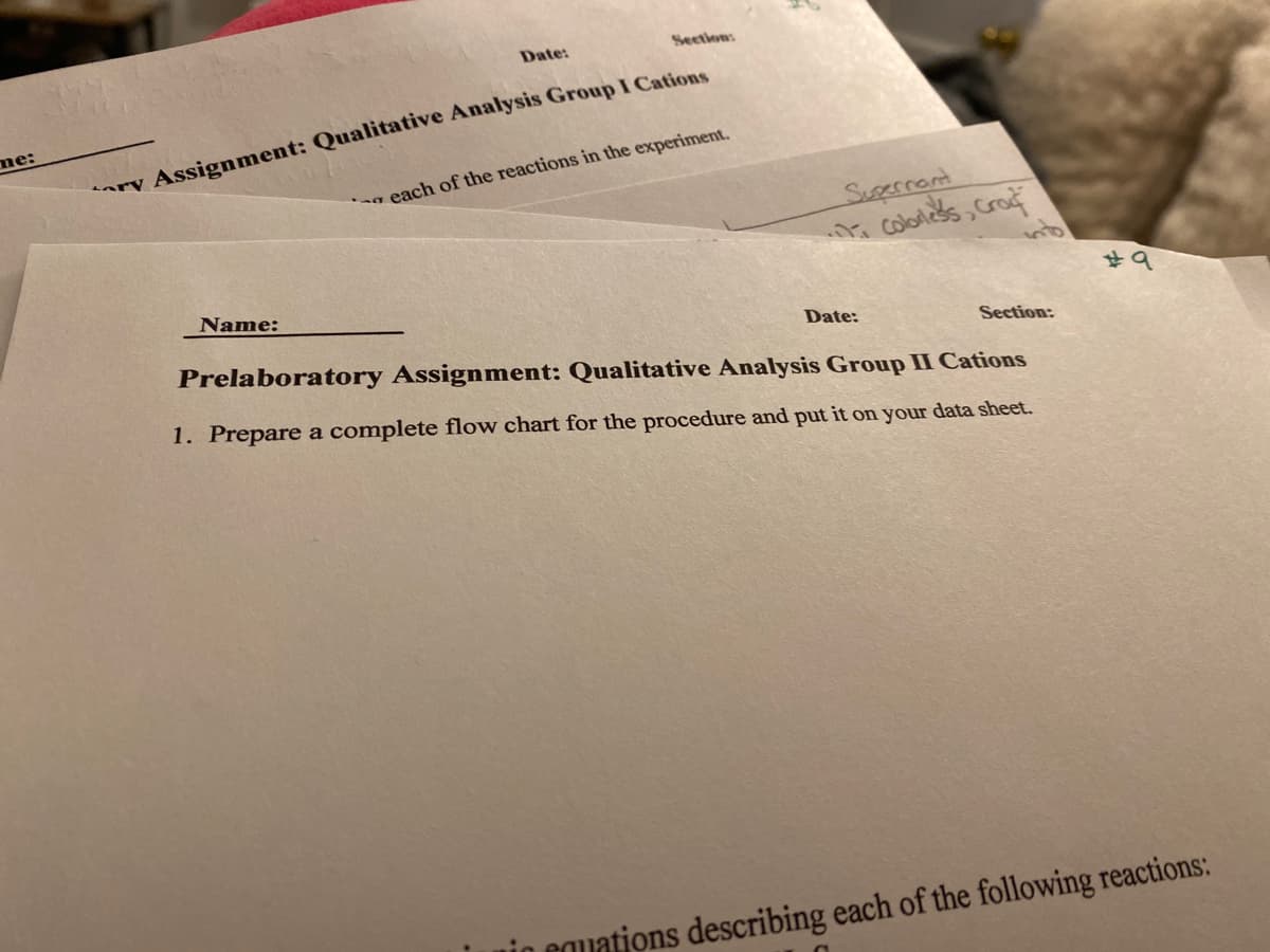 me:
Date:
Section:
ary Assignment: Qualitative Analysis Group I Cations
each of the reactions in the experiment.
Supernant
Colorles's, Craf
Name:
Date:
Section:
Prelaboratory Assignment: Qualitative Analysis Group II Cations
1. Prepare a complete flow chart for the procedure and put it on your data sheet.
#9
Cuations describing each of the following reactions: